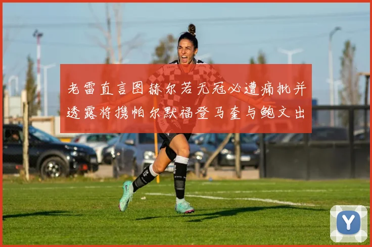 老雷直言图赫尔若无冠必遭痛批并透露将携帕尔默福登马奎与鲍文出战