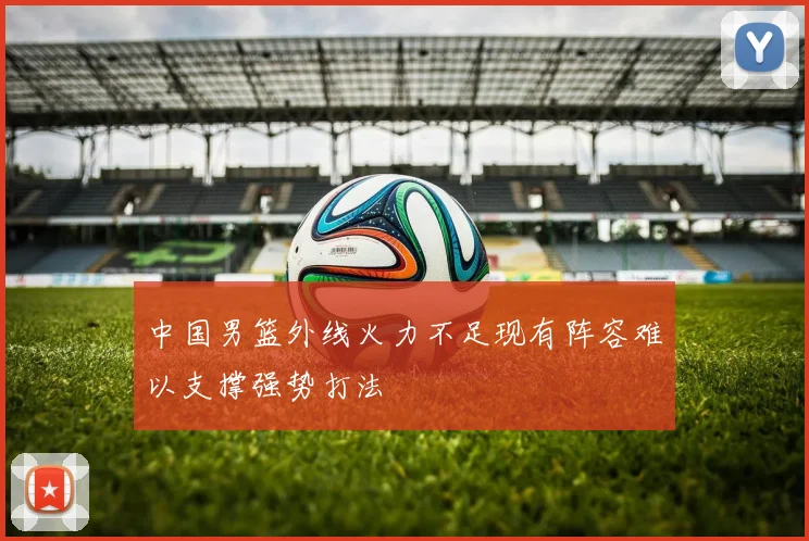 中国男篮外线火力不足现有阵容难以支撑强势打法
