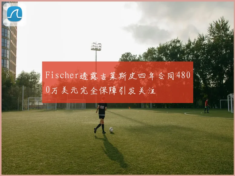 Fischer透露吉莱斯皮四年合同4800万美元完全保障引发关注