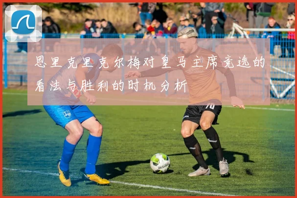 恩里克里克尔梅对皇马主席竞选的看法与胜利的时机分析