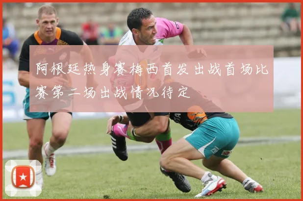 阿根廷热身赛梅西首发出战首场比赛第二场出战情况待定