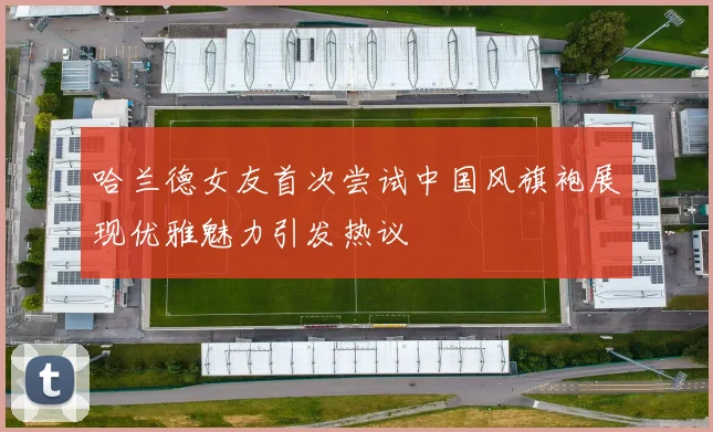 哈兰德女友首次尝试中国风旗袍展现优雅魅力引发热议