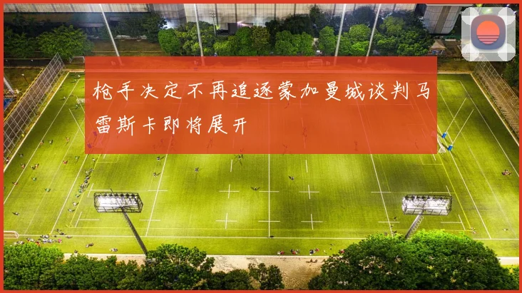 枪手决定不再追逐蒙加曼城谈判马雷斯卡即将展开