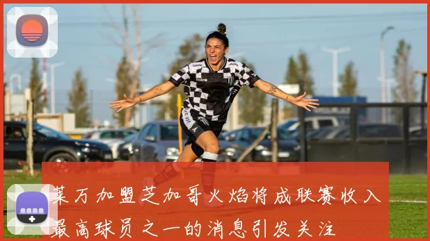 莱万加盟芝加哥火焰将成联赛收入最高球员之一的消息引发关注