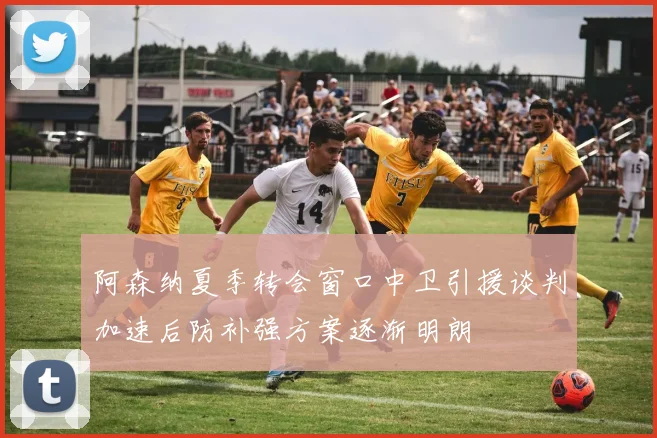 阿森纳夏季转会窗口中卫引援谈判加速后防补强方案逐渐明朗