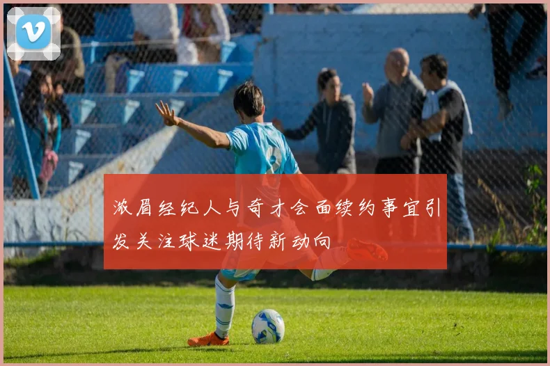 浓眉经纪人与奇才会面续约事宜引发关注球迷期待新动向