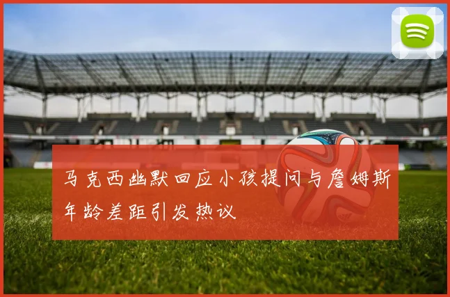 马克西幽默回应小孩提问与詹姆斯年龄差距引发热议