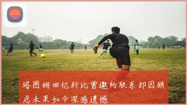 塔图姆回忆科比曾邀约联系却因顾虑未果如今深感遗憾