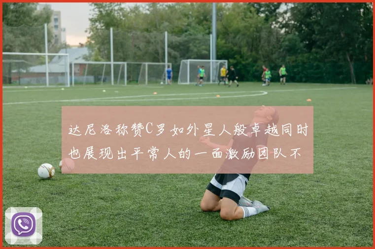 达尼洛称赞C罗如外星人般卓越同时也展现出平常人的一面激励团队不断进步