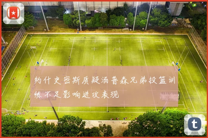 约什史密斯质疑汤普森兄弟投篮训练不足影响进攻表现
