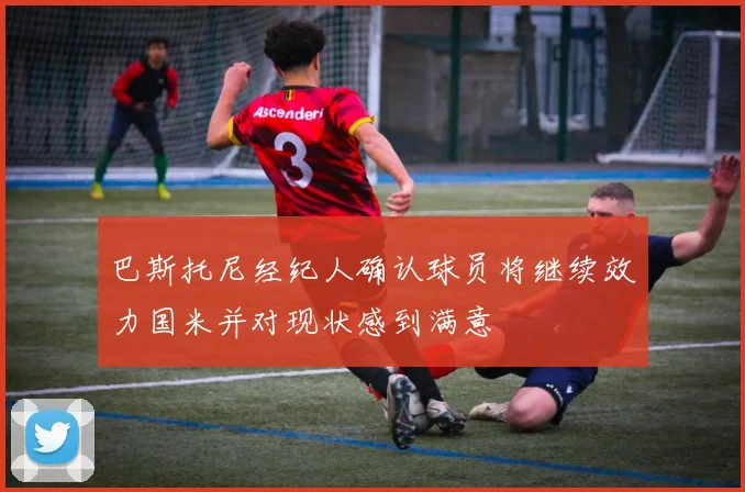 巴斯托尼经纪人确认球员将继续效力国米并对现状感到满意