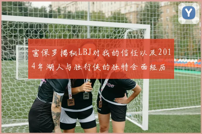 富保罗揭秘LBJ对我的信任以及2014年湖人与独行侠的独特会面经历