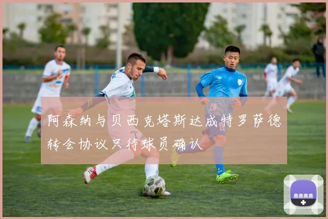 阿森纳与贝西克塔斯达成特罗萨德转会协议只待球员确认