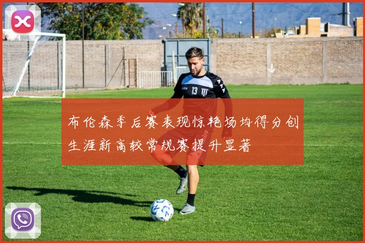 布伦森季后赛表现惊艳场均得分创生涯新高较常规赛提升显著