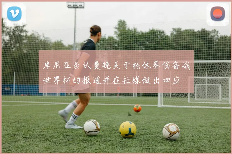 库尼亚否认曼晚关于轮休养伤备战世界杯的报道并在社媒做出回应