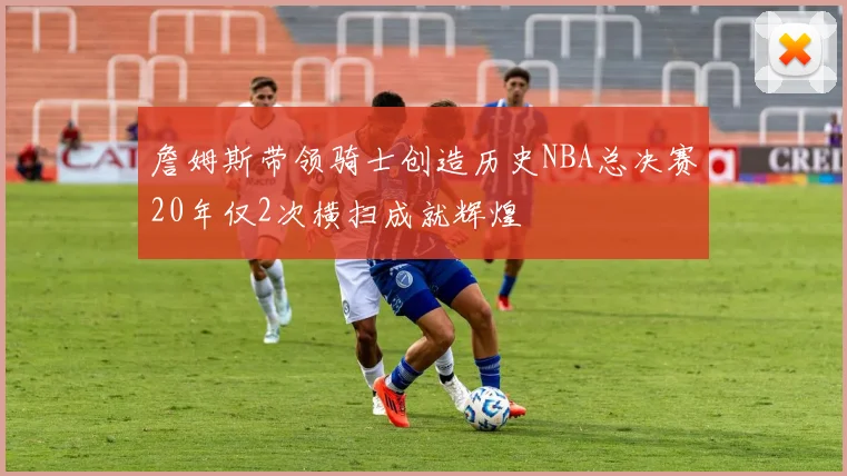 詹姆斯带领骑士创造历史NBA总决赛20年仅2次横扫成就辉煌