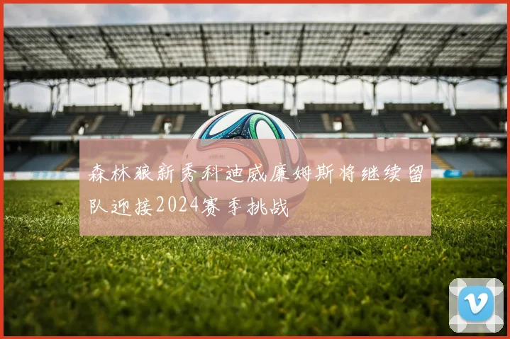 森林狼新秀科迪威廉姆斯将继续留队迎接2024赛季挑战