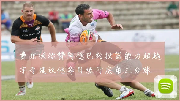 费尔顿称赞阿德巴约投篮能力超越字母建议他每日练习底角三分球