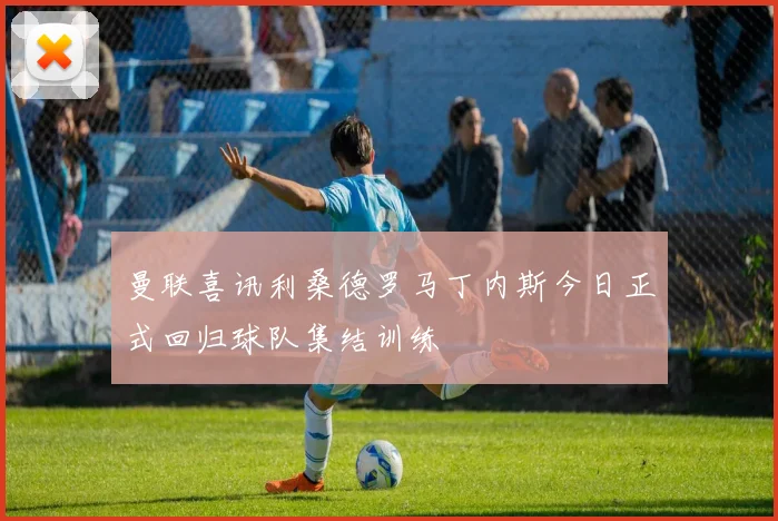 曼联喜讯利桑德罗马丁内斯今日正式回归球队集结训练