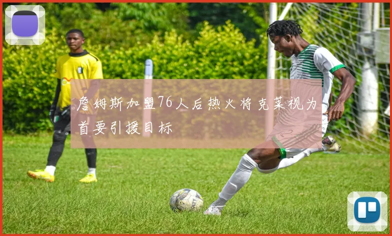 詹姆斯加盟76人后热火将克莱视为首要引援目标