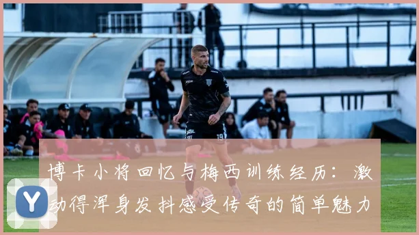 博卡小将回忆与梅西训练经历：激动得浑身发抖感受传奇的简单魅力