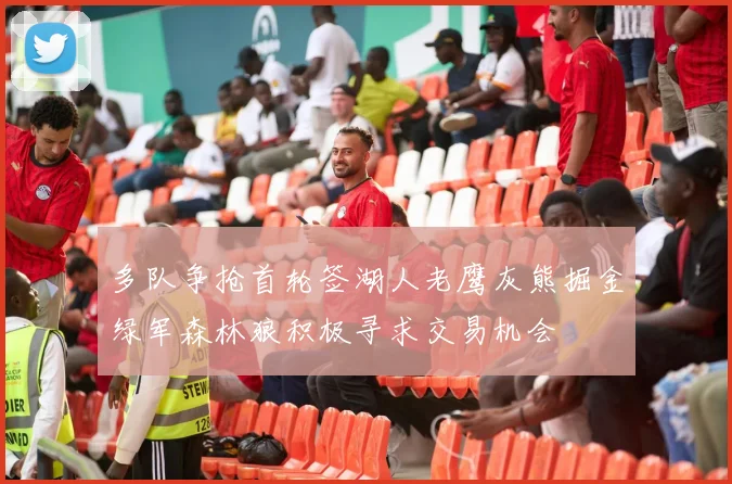 多队争抢首轮签湖人老鹰灰熊掘金绿军森林狼积极寻求交易机会