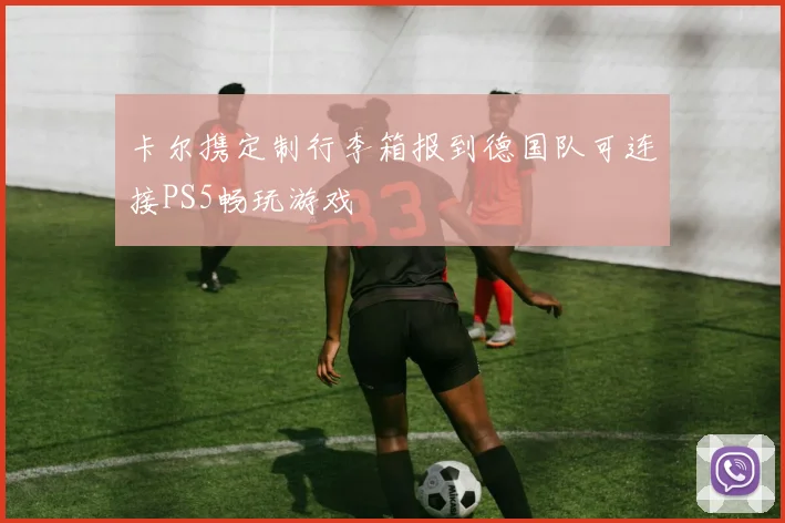 卡尔携定制行李箱报到德国队可连接PS5畅玩游戏