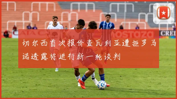 切尔西首次报价查瓦利亚遭拒罗马诺透露将进行新一轮谈判