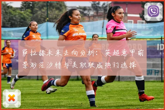 萨拉赫未来去向分析：英超意甲前景渺茫沙特与美职联成热门选择