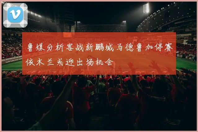 鲁媒分析客战新鹏城马德鲁加停赛依木兰或迎出场机会