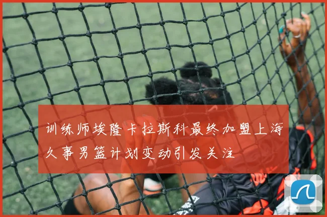 训练师埃隆卡拉斯科最终加盟上海久事男篮计划变动引发关注