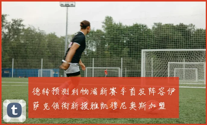 德转预测利物浦新赛季首发阵容伊萨克领衔新援雅凯穆尼奥斯加盟