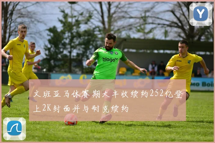 文班亚马休赛期大丰收续约252亿登上2K封面并与耐克续约