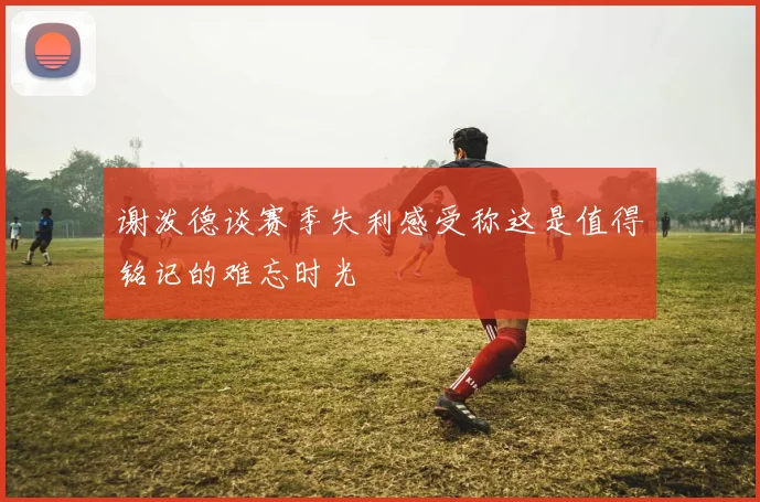 谢泼德谈赛季失利感受称这是值得铭记的难忘时光