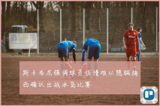 斯卡洛尼强调球员伤情难以隐瞒梅西确认出战冰岛比赛