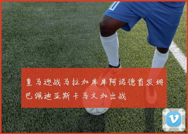 皇马迎战马拉加库库阿诺德首发姆巴佩迪亚斯卡马文加出战