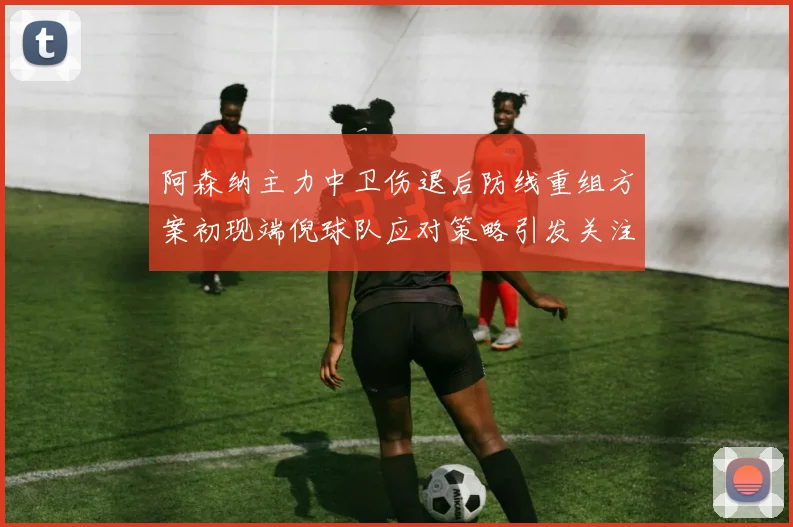 阿森纳主力中卫伤退后防线重组方案初现端倪球队应对策略引发关注